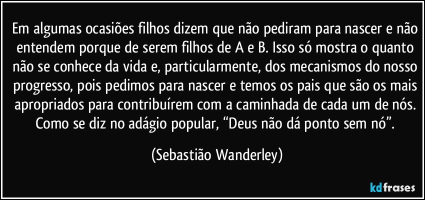 Em algumas ocasiões filhos dizem que não pediram para nascer e não entendem porque de serem filhos de A e B. Isso só mostra o quanto não se conhece da vida e, particularmente, dos mecanismos do nosso progresso, pois pedimos para nascer e temos os pais que são os mais apropriados para contribuírem com a caminhada de cada um de nós. 
Como se diz no adágio popular, “Deus não dá ponto sem nó”. (Sebastião Wanderley)