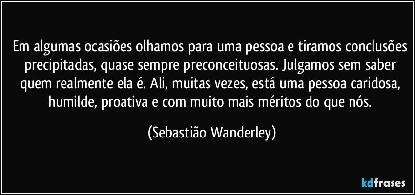 Em algumas ocasiões olhamos para uma pessoa e tiramos conclusões precipitadas, quase sempre preconceituosas. Julgamos sem saber quem realmente ela é. Ali, muitas vezes, está uma pessoa caridosa, humilde, proativa e com muito mais méritos do que nós. (Sebastião Wanderley)