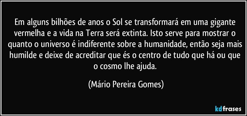 Em alguns bilhões de anos o Sol se transformará em uma gigante vermelha e a vida na Terra será extinta. Isto serve para mostrar o quanto o universo é indiferente sobre a humanidade, então seja mais humilde e deixe de acreditar que és o centro de tudo que há ou que o cosmo lhe ajuda. (Mário Pereira Gomes)