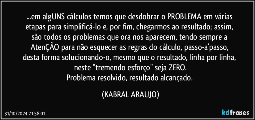 ...em algUNS cálculos temos que desdobrar o PROBLEMA em várias etapas para simplificá-lo e, por fim, chegarmos ao resultado; assim, são todos os problemas que ora nos aparecem, tendo sempre a AtenÇÃO para não esquecer as regras do cálculo, passo-a'passo, desta forma solucionando-o, mesmo que o resultado, linha por linha, neste "tremendo esforço" seja ZERO.
Problema resolvido, resultado alcançado. (KABRAL ARAUJO)