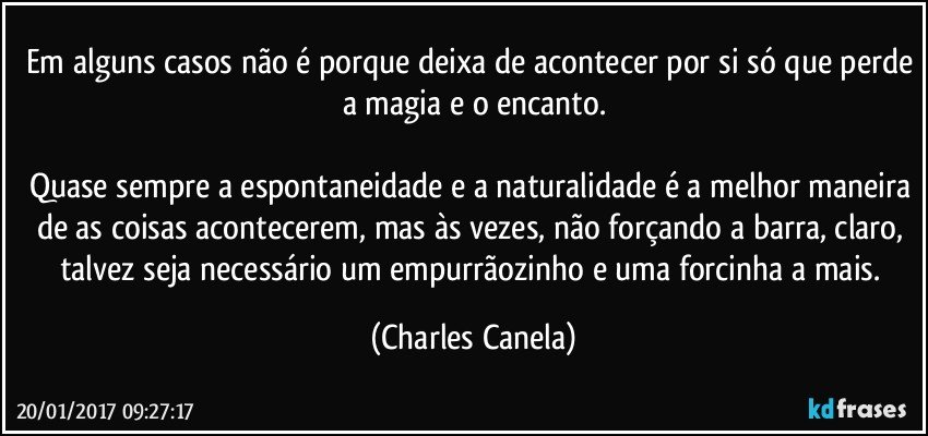 Em alguns casos não é porque deixa de acontecer por si só que perde a magia e o encanto.

Quase sempre a espontaneidade e a naturalidade é a melhor maneira de as coisas acontecerem, mas às vezes, não forçando a barra, claro, talvez seja necessário um empurrãozinho e uma forcinha a mais. (Charles Canela)