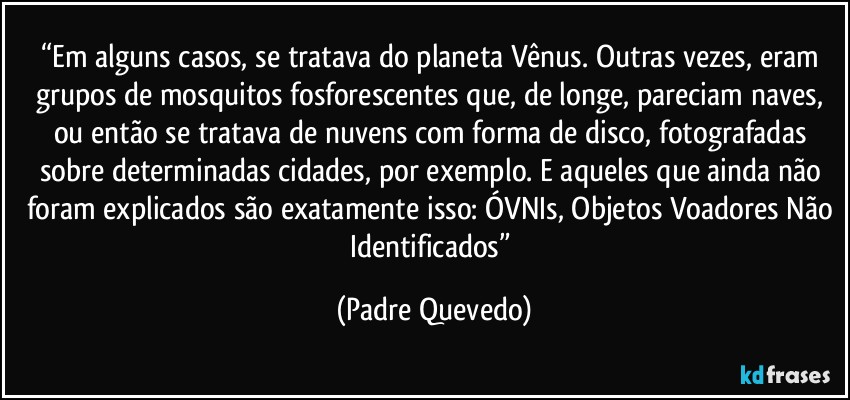 “Em alguns casos, se tratava do planeta Vênus. Outras vezes, eram grupos de mosquitos fosforescentes que, de longe, pareciam naves, ou então se tratava de nuvens com forma de disco, fotografadas sobre determinadas cidades, por exemplo. E aqueles que ainda não foram explicados são exatamente isso: ÓVNIs, Objetos Voadores Não Identificados” (Padre Quevedo)