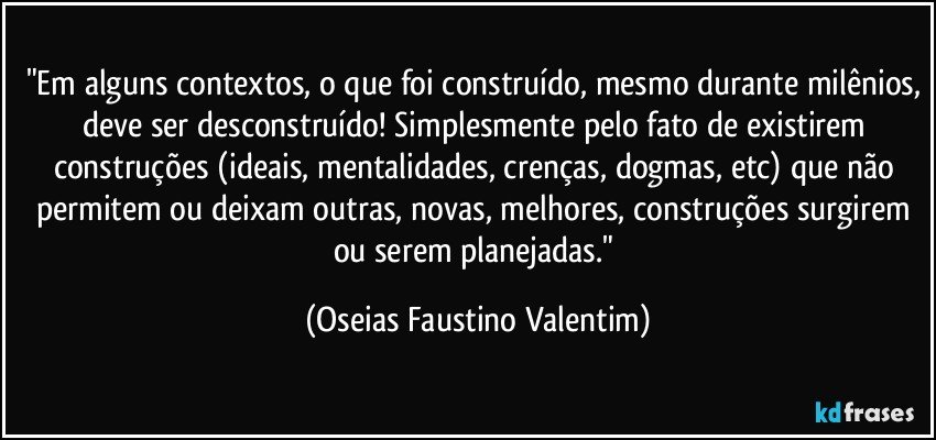 "Em alguns contextos, o que foi construído, mesmo durante milênios, deve ser desconstruído! Simplesmente pelo fato de existirem construções (ideais, mentalidades, crenças, dogmas, etc) que não permitem ou deixam outras, novas, melhores, construções surgirem ou serem planejadas." (Oseias Faustino Valentim)