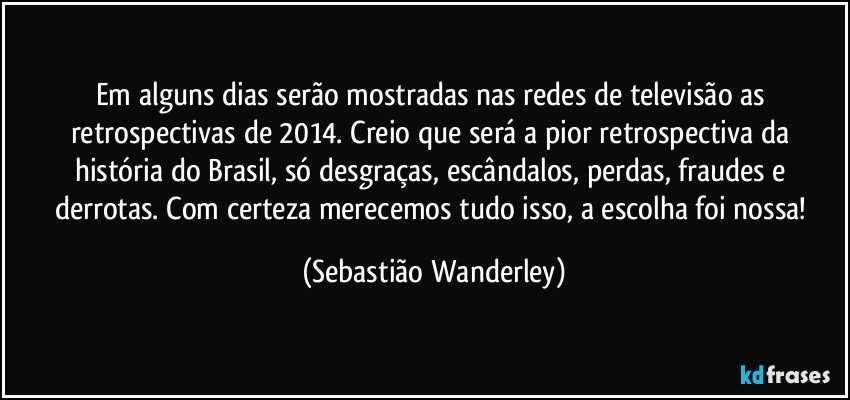 Em alguns dias serão mostradas nas redes de televisão as retrospectivas de 2014. Creio que será a pior retrospectiva da história do Brasil, só desgraças, escândalos, perdas, fraudes e derrotas. Com certeza merecemos tudo isso, a escolha foi nossa! (Sebastião Wanderley)