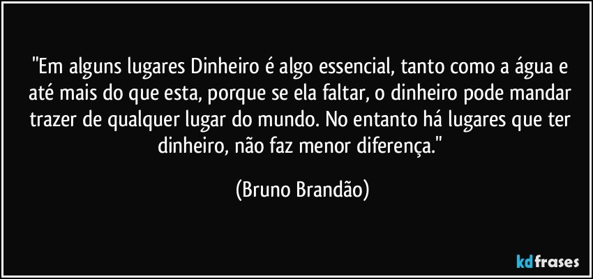 "Em alguns lugares Dinheiro é algo essencial, tanto como a água e até mais do que esta, porque se ela faltar, o dinheiro pode mandar trazer de qualquer lugar do mundo. No entanto há lugares que ter dinheiro, não faz menor diferença." (Bruno Brandão)