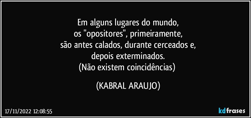 Em alguns lugares do mundo,
os "opositores", primeiramente,
são antes calados, durante cerceados e,
depois exterminados.
(Não existem coincidências) (KABRAL ARAUJO)