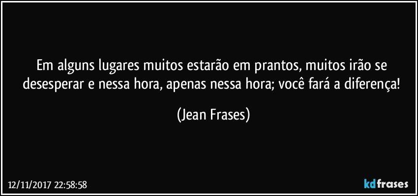 Em alguns lugares muitos estarão em prantos, muitos irão se desesperar e nessa hora, apenas nessa hora; você fará a diferença! (Jean Frases)