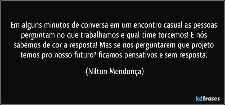 Em alguns minutos de conversa em um encontro casual as pessoas perguntam no que trabalhamos e qual time torcemos! E nós sabemos de cor a resposta! Mas se nos perguntarem que projeto temos pro nosso futuro? ficamos pensativos e sem resposta. (Nilton Mendonça)