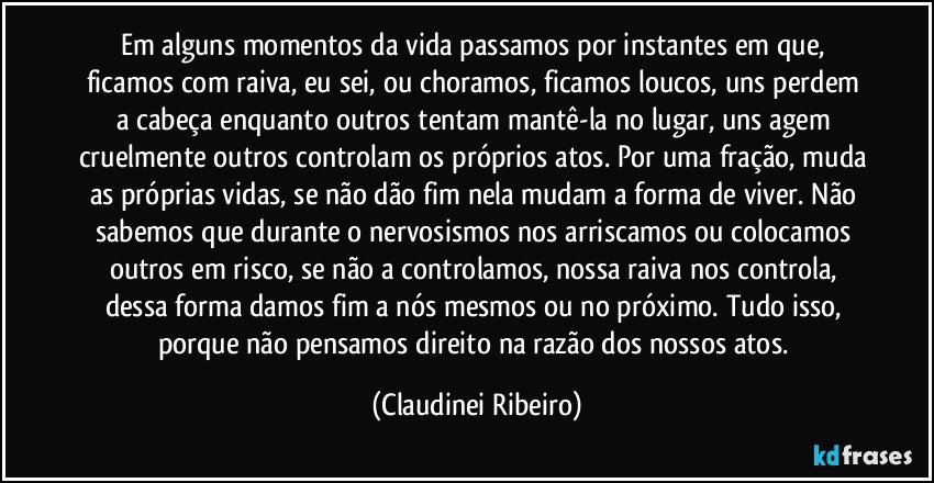 Em alguns momentos da vida passamos por instantes em que, ficamos com raiva, eu sei, ou choramos, ficamos loucos, uns perdem a cabeça enquanto outros tentam mantê-la no lugar, uns agem cruelmente outros controlam os próprios atos. Por uma fração, muda as próprias vidas, se não dão fim nela mudam a forma de viver. Não sabemos que durante o nervosismos nos arriscamos ou colocamos outros em risco, se não a controlamos, nossa raiva nos controla, dessa forma damos fim a nós mesmos ou no próximo. Tudo isso, porque não pensamos direito na razão dos nossos atos. (Claudinei Ribeiro)