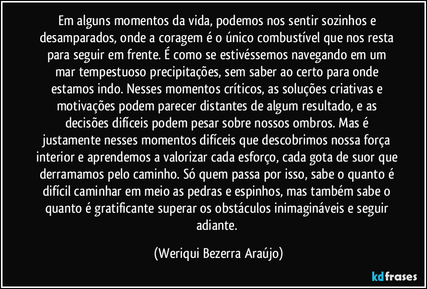 Em alguns momentos da vida, podemos nos sentir sozinhos e desamparados, onde a coragem é o único combustível que nos resta para seguir em frente. É como se estivéssemos navegando em um mar tempestuoso precipitações, sem saber ao certo para onde estamos indo. Nesses momentos críticos, as soluções criativas e motivações podem parecer distantes de algum resultado, e as decisões difíceis podem pesar sobre nossos ombros. Mas é justamente nesses momentos difíceis que descobrimos nossa força interior e aprendemos a valorizar cada esforço, cada gota de suor que derramamos pelo caminho. Só quem passa por isso, sabe o quanto é difícil caminhar em meio as pedras e espinhos, mas também sabe o quanto é gratificante superar os obstáculos inimagináveis e seguir adiante. (Weriqui Bezerra Araújo)