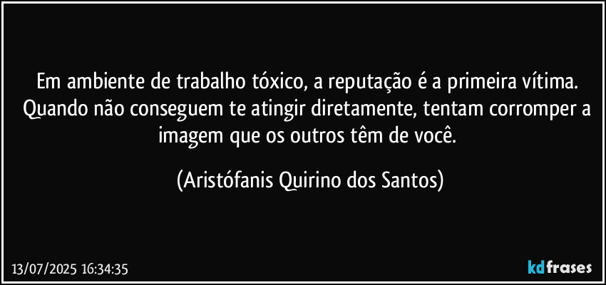 Em ambiente de trabalho tóxico, a reputação é a primeira vítima. Quando não conseguem te atingir diretamente, tentam corromper a imagem que os outros têm de você. (Aristófanis Quirino dos Santos)