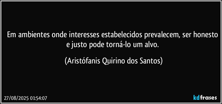 Em ambientes onde interesses estabelecidos prevalecem, ser honesto e justo pode torná-lo um alvo. (Aristófanis Quirino dos Santos)