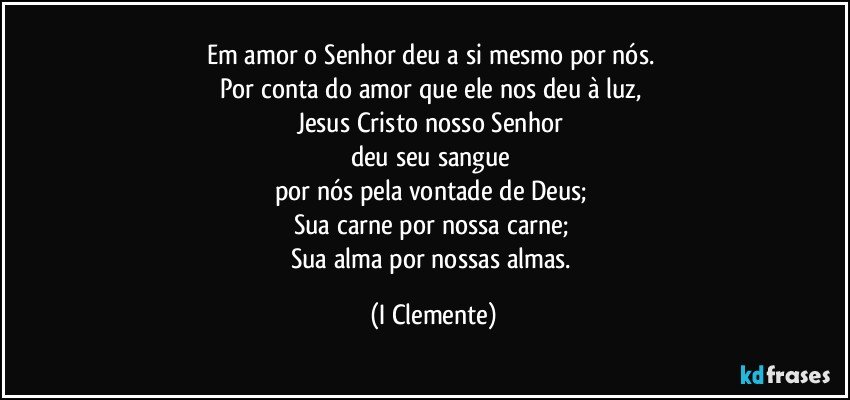 Em amor o Senhor deu a si mesmo por nós. 
Por conta do amor que ele nos deu à luz, 
Jesus Cristo nosso Senhor 
deu seu sangue 
por nós pela vontade de Deus; 
Sua carne por nossa carne; 
Sua alma por nossas almas. (I Clemente)