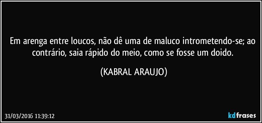 Em arenga entre loucos, não dê uma de maluco intrometendo-se; ao contrário, saia rápido do meio, como se fosse um doido. (KABRAL ARAUJO)