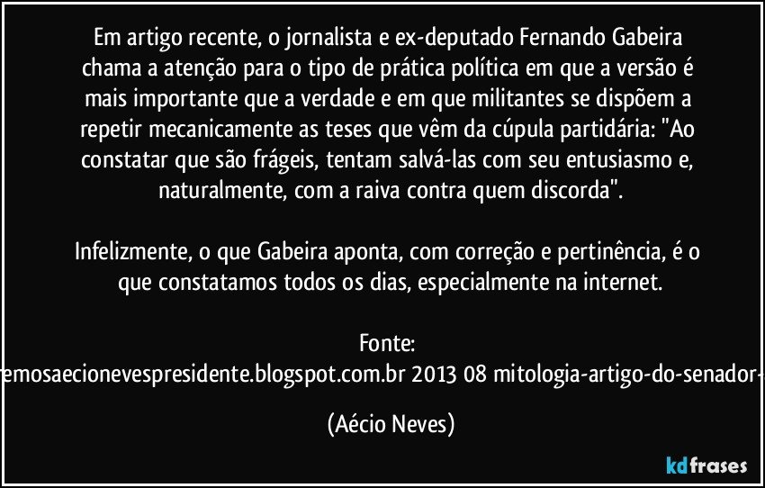 Em artigo recente, o jornalista e ex-deputado Fernando Gabeira chama a atenção para o tipo de prática política em que a versão é mais importante que a verdade e em que militantes se dispõem a repetir mecanicamente as teses que vêm da cúpula partidária: "Ao constatar que são frágeis, tentam salvá-las com seu entusiasmo e, naturalmente, com a raiva contra quem discorda".

Infelizmente, o que Gabeira aponta, com correção e pertinência, é o que constatamos todos os dias, especialmente na internet.

Fonte: http://www.queremosaecionevespresidente.blogspot.com.br/2013/08/mitologia-artigo-do-senador-aecio-neves.html (Aécio Neves)