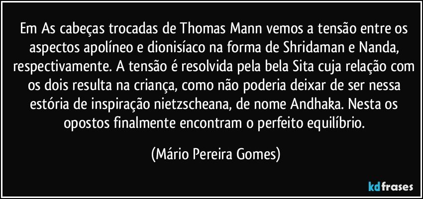 Em As cabeças trocadas de Thomas Mann vemos a tensão entre os aspectos apolíneo e dionisíaco na forma de Shridaman e Nanda, respectivamente. A tensão é resolvida pela bela Sita cuja relação com os dois resulta na criança, como não poderia deixar de ser nessa estória de inspiração nietzscheana, de nome Andhaka. Nesta os opostos finalmente encontram o perfeito equilíbrio. (Mário Pereira Gomes)