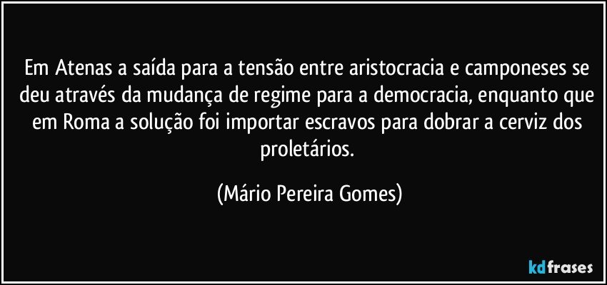 Em Atenas a saída para a tensão entre aristocracia e camponeses se deu através da mudança de regime para a democracia, enquanto que em Roma a solução foi importar escravos para dobrar a cerviz dos proletários. (Mário Pereira Gomes)