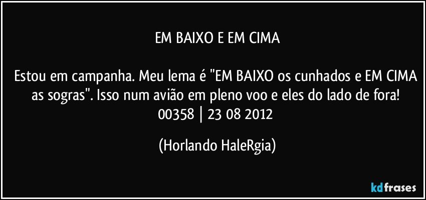 EM BAIXO E EM CIMA

Estou em campanha. Meu lema é "EM BAIXO os cunhados e EM CIMA as sogras". Isso num avião em pleno voo e eles do lado de fora! 
00358 | 23/08/2012 (Horlando HaleRgia)