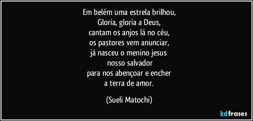 Em belém uma estrela brilhou,
Gloria, gloria a Deus,
cantam os anjos lá no céu,
os pastores vem anunciar,
já nasceu o menino jesus
 nosso salvador
para nos abençoar e encher
 a terra de amor. (Sueli Matochi)