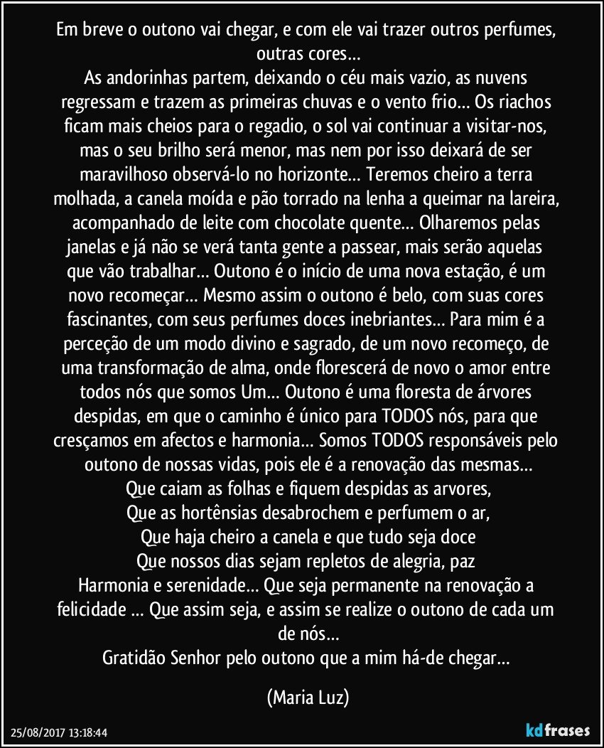 Em breve o outono vai chegar, e com ele vai trazer outros perfumes, outras cores…
As andorinhas partem, deixando o céu mais vazio, as nuvens regressam e trazem as primeiras chuvas e o vento frio… Os riachos ficam mais cheios para o regadio, o sol vai continuar a visitar-nos, mas o seu brilho será menor, mas nem por isso deixará de ser maravilhoso observá-lo no horizonte… Teremos cheiro a terra molhada, a canela moída e pão torrado na lenha a queimar na lareira, acompanhado de leite com chocolate quente… Olharemos pelas janelas e já não se verá tanta gente a passear, mais serão aquelas que vão trabalhar… Outono é o início de uma nova estação, é um novo recomeçar… Mesmo assim o outono é belo, com suas cores fascinantes, com seus perfumes doces inebriantes… Para mim é a perceção de um modo divino e sagrado, de um novo recomeço, de uma transformação de alma, onde florescerá de novo o amor entre todos nós que somos Um… Outono é uma floresta de árvores despidas, em que o caminho é único para TODOS nós, para que cresçamos em afectos e harmonia… Somos TODOS responsáveis pelo outono de nossas vidas, pois ele é a renovação das mesmas…
Que caiam as folhas e fiquem despidas as arvores,
Que as hortênsias desabrochem e perfumem o ar,
Que haja cheiro a canela e que tudo seja doce
Que nossos dias sejam repletos de alegria, paz 
Harmonia e serenidade… Que seja permanente na renovação a felicidade … Que assim seja, e assim se realize o outono de cada um de nós…
Gratidão Senhor pelo outono que a mim há-de chegar… (Maria Luz)