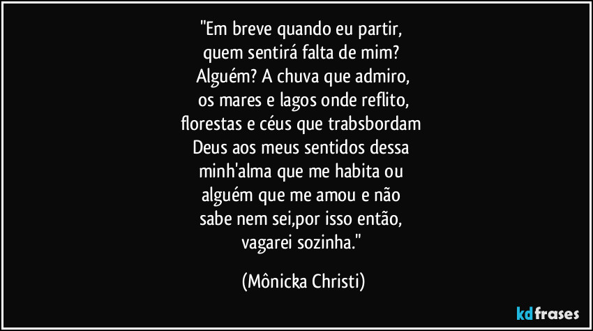 "Em breve quando eu partir,
quem sentirá falta de mim?
Alguém? A chuva que admiro,
os mares e lagos onde reflito,
florestas e céus que trabsbordam
Deus aos meus sentidos dessa
minh'alma que me habita ou
alguém que me amou e não
sabe nem sei,por isso então,
vagarei sozinha." (Mônicka Christi)
