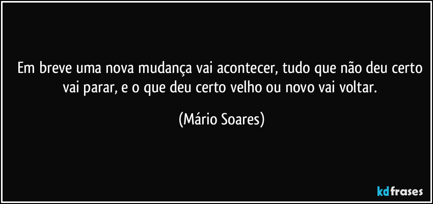 Em breve uma nova mudança vai acontecer, tudo que não deu certo vai parar, e o que deu certo velho ou novo vai voltar. (Mário Soares)