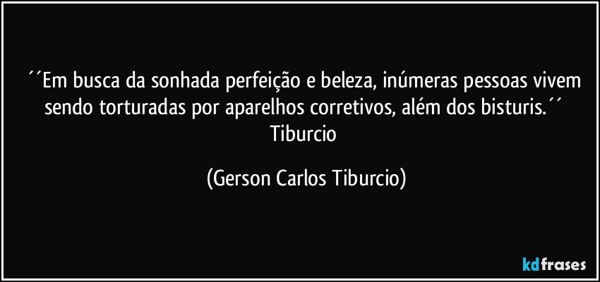 ´´Em busca da sonhada perfeição e beleza, inúmeras pessoas vivem sendo torturadas por aparelhos corretivos, além dos bisturis.´´ Tiburcio (Gerson Carlos Tiburcio)