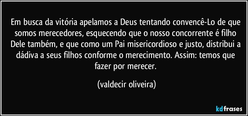 Em busca da vitória apelamos a Deus tentando convencê-Lo de que somos merecedores, esquecendo que o nosso concorrente é filho Dele também, e que como um Pai misericordioso e justo, distribui a dádiva a seus filhos conforme o merecimento. Assim: temos que fazer por merecer. (valdecir oliveira)