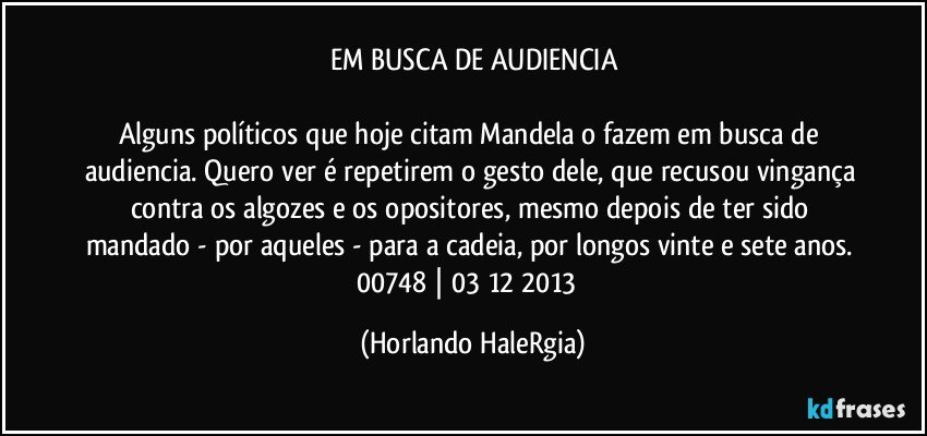 EM BUSCA DE AUDIENCIA

Alguns políticos que hoje citam Mandela o fazem em busca de audiencia. Quero ver é repetirem o gesto dele, que recusou vingança contra os algozes e os opositores, mesmo depois de ter sido mandado - por aqueles - para a cadeia, por longos vinte e sete anos. 
00748 | 03/12/2013  (Horlando HaleRgia)