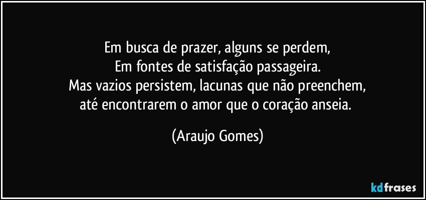 Em busca de prazer, alguns se perdem,
Em fontes de satisfação passageira.
Mas vazios persistem, lacunas que não preenchem,
até encontrarem o amor que o coração anseia. (Araujo Gomes)