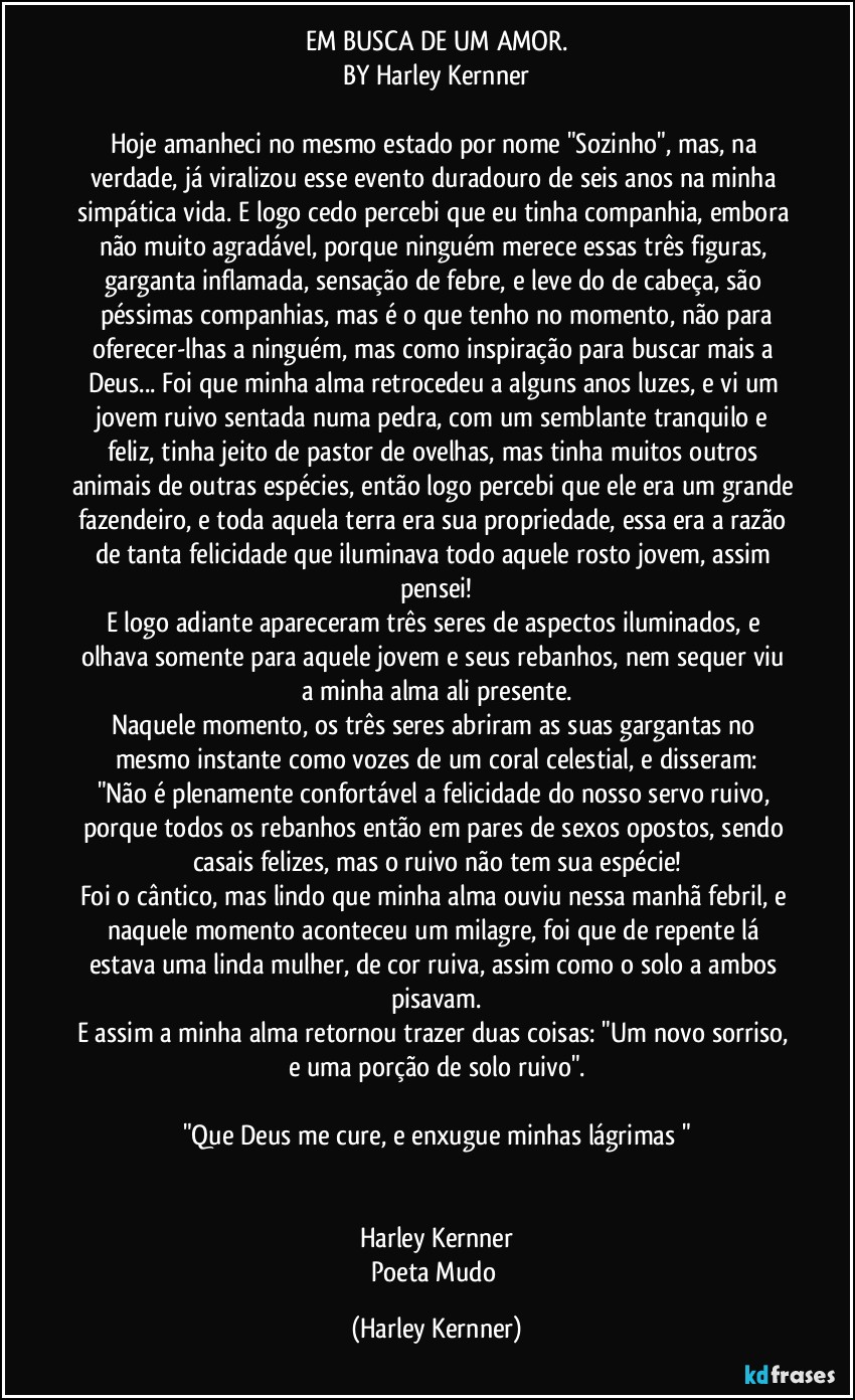 EM BUSCA DE UM AMOR.
BY Harley Kernner

Hoje amanheci no mesmo estado por nome "Sozinho", mas, na verdade, já viralizou esse evento duradouro de seis anos na minha simpática vida. E logo cedo percebi que eu tinha companhia, embora não muito agradável, porque ninguém merece essas três figuras, garganta inflamada, sensação de febre, e leve do de cabeça, são péssimas companhias, mas é o que tenho no momento, não para
oferecer-lhas a ninguém, mas como inspiração para buscar mais a Deus... Foi que minha alma retrocedeu a alguns anos luzes, e vi um jovem ruivo sentada numa pedra, com um semblante tranquilo e feliz, tinha jeito de pastor de ovelhas, mas tinha muitos outros animais de outras espécies, então logo percebi que ele era um grande fazendeiro, e toda aquela terra era sua propriedade, essa era a razão de tanta felicidade que iluminava todo aquele rosto jovem, assim pensei!
E logo adiante apareceram três seres de aspectos iluminados, e olhava somente para aquele jovem e seus rebanhos, nem sequer viu a minha alma ali presente.
Naquele momento,  os três seres abriram as suas gargantas no mesmo instante como vozes de um coral celestial, e disseram:
"Não é plenamente confortável a felicidade do nosso servo ruivo, porque todos os rebanhos então em pares de sexos opostos, sendo casais felizes, mas o ruivo não tem sua espécie!
Foi o cântico, mas lindo que minha alma ouviu nessa manhã febril, e naquele momento aconteceu um milagre, foi que de repente lá estava uma linda mulher, de cor ruiva, assim como o solo a ambos pisavam.
E assim a minha alma retornou trazer duas coisas: "Um novo sorriso, e uma porção de solo ruivo".

"Que Deus me cure, e enxugue minhas lágrimas "


Harley Kernner
Poeta Mudo (Harley Kernner)