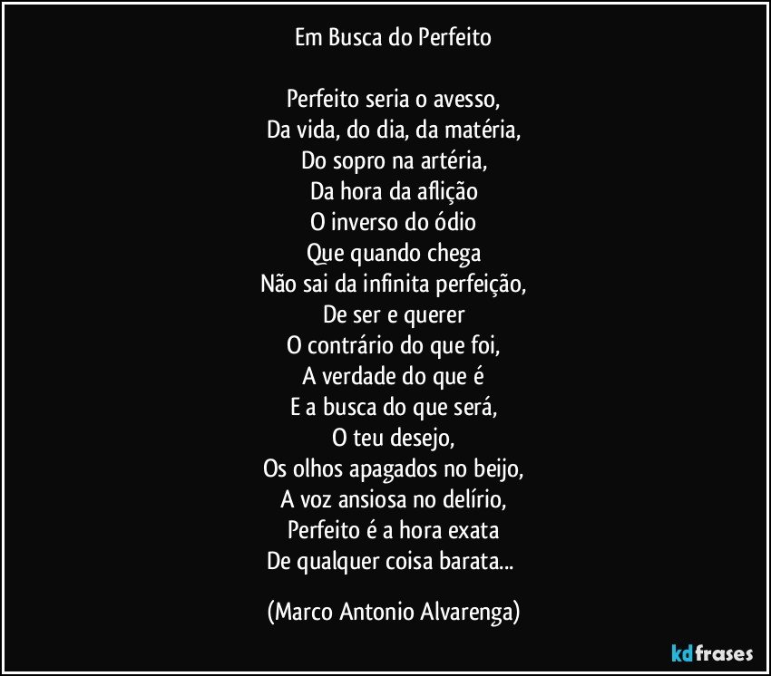 Em Busca do Perfeito

Perfeito seria o avesso,
Da vida, do dia, da matéria,
Do sopro na artéria,
Da hora da aflição
O inverso do ódio
Que quando chega
Não sai da infinita perfeição,
De ser e querer
O contrário do que foi,
A verdade do que é
E a busca do que será,
O teu desejo,
Os olhos apagados no beijo,
A voz ansiosa no delírio,
Perfeito é a hora exata
De qualquer coisa barata... (Marco Antonio Alvarenga)