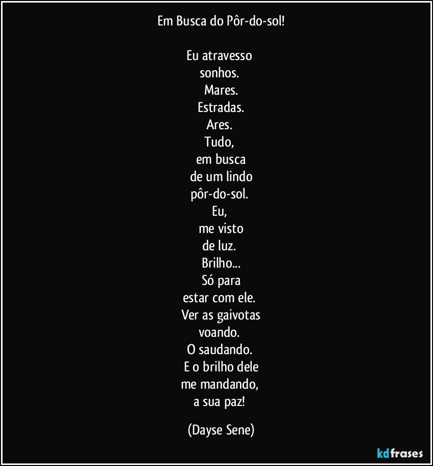 Em Busca do Pôr-do-sol!

Eu atravesso 
sonhos. 
Mares.
Estradas.
Ares. 
Tudo, 
em busca
de um lindo
pôr-do-sol. 
Eu, 
me visto
de luz. 
Brilho...
Só para
estar com ele. 
Ver as gaivotas
voando. 
O saudando. 
E o brilho dele
me mandando, 
a sua paz! (Dayse Sene)