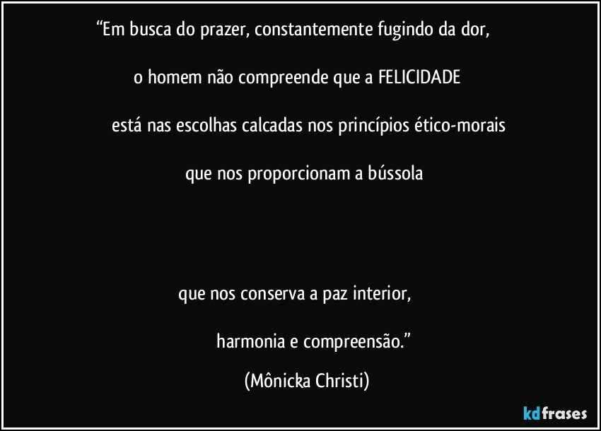 “Em busca do prazer, constantemente fugindo da dor,                                                                                                                                            o homem não compreende que a FELICIDADE                                                                                                                                                     está nas escolhas calcadas nos princípios ético-morais                                                                                                                                               que nos proporcionam a bússola                                                                                                                                                                                                                                                                                                                                                                                                                                                                                         que nos conserva a paz interior,                                                                                                                                                                harmonia e compreensão.” (Mônicka Christi)