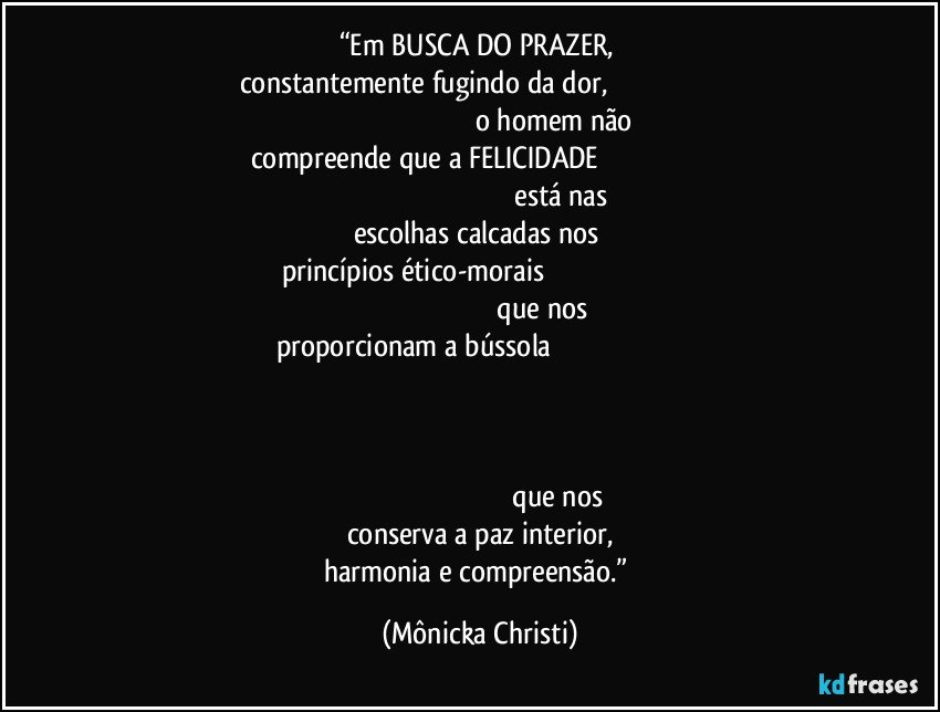 “Em BUSCA DO PRAZER, 
constantemente fugindo da dor,                                                                                                                                            o homem não compreende que a FELICIDADE                                                                                                                                                     está nas escolhas calcadas nos 
princípios ético-morais                                                                                                                                               que nos proporcionam a bússola                                                                                                                                                                                                                                                                                                                                                                                                                                                                                         que nos conserva a paz interior,
harmonia e compreensão.” (Mônicka Christi)