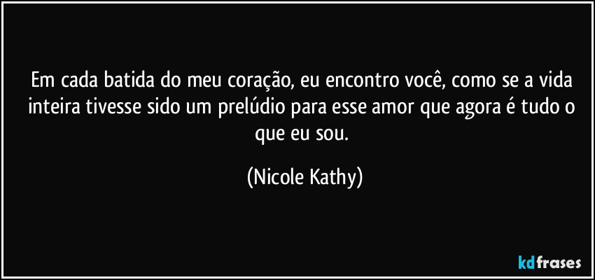 Em cada batida do meu coração, eu encontro você, como se a vida inteira tivesse sido um prelúdio para esse amor que agora é tudo o que eu sou. (Nicole Kathy)