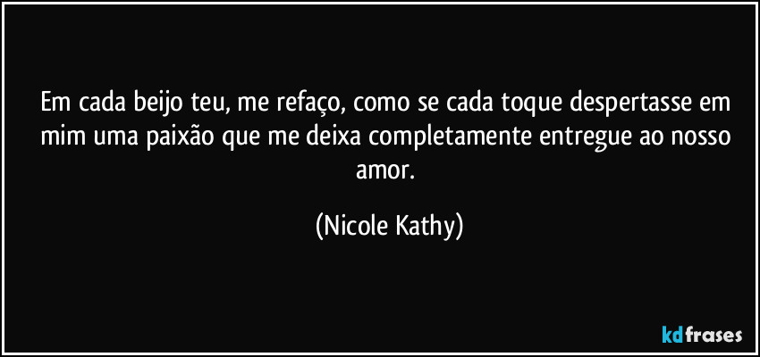 Em cada beijo teu, me refaço, como se cada toque despertasse em mim uma paixão que me deixa completamente entregue ao nosso amor. (Nicole Kathy)