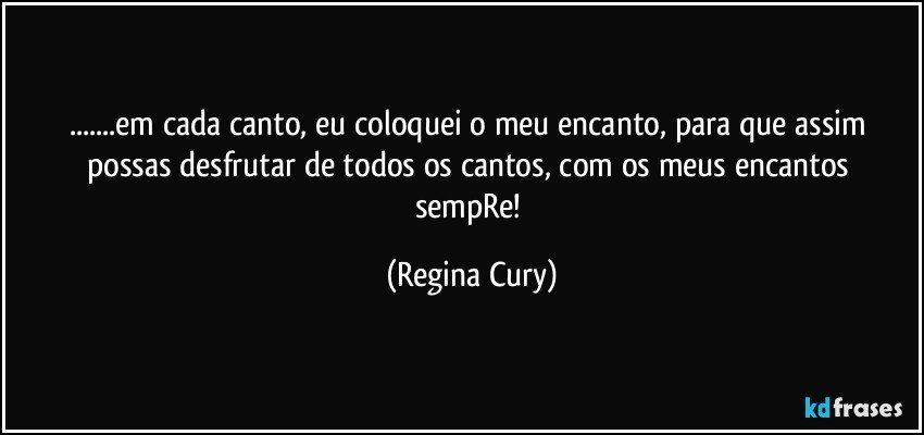 ...em cada canto, eu coloquei o meu encanto, para que assim possas desfrutar de todos os cantos,  com os meus encantos sempRe! (Regina Cury)