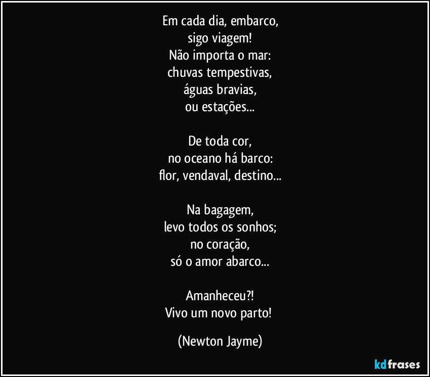 Em cada dia, embarco,
sigo viagem!
Não importa o mar:
chuvas tempestivas,
águas bravias,
ou estações...

De toda cor,
no oceano há barco:
flor, vendaval, destino...

Na bagagem,
levo todos os sonhos;
no coração,
só o amor abarco...

Amanheceu?!
Vivo um novo parto! (Newton Jayme)