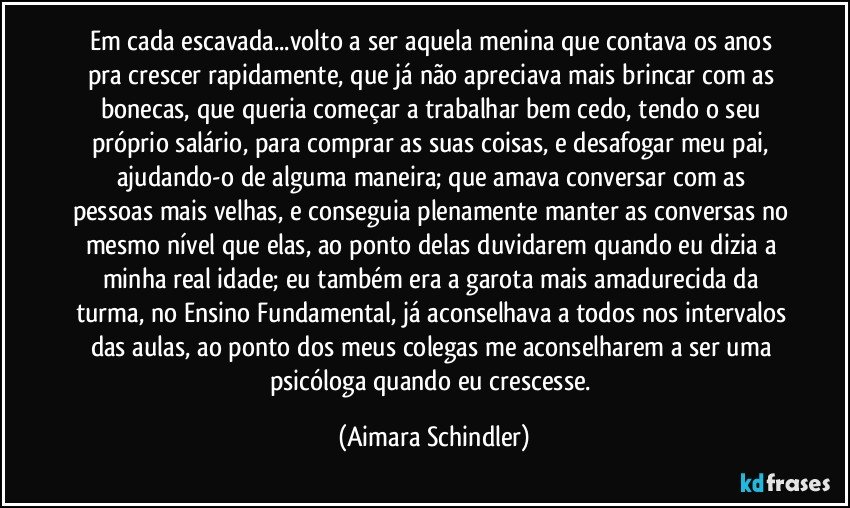 Em cada escavada...volto a ser aquela menina que contava os anos pra crescer rapidamente, que já não apreciava mais brincar com as bonecas, que queria começar a trabalhar  bem cedo, tendo o seu próprio salário, para comprar as suas coisas, e desafogar meu pai, ajudando-o de alguma maneira;  que amava conversar com as pessoas mais velhas, e conseguia plenamente manter as conversas no mesmo nível que elas, ao ponto delas duvidarem quando eu dizia a minha real idade; eu também era a garota mais amadurecida da turma, no Ensino Fundamental, já aconselhava a todos nos intervalos das aulas, ao ponto dos meus colegas me aconselharem a ser uma psicóloga quando eu crescesse. (Aimara Schindler)