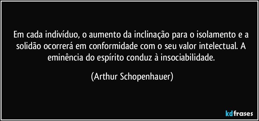 Em cada indivíduo, o aumento da inclinação para o isolamento e a solidão ocorrerá em conformidade com o seu valor intelectual. A eminência do espírito conduz à insociabilidade. (Arthur Schopenhauer)