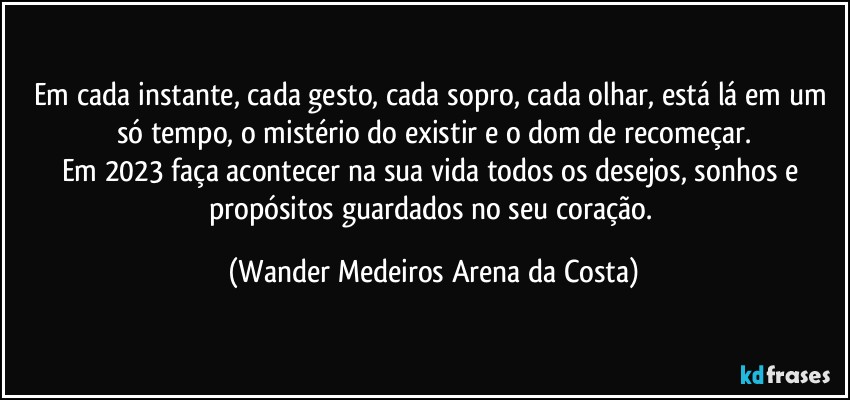 Em cada instante, cada gesto, cada sopro, cada olhar, está lá em um só tempo, o mistério do existir e o dom de recomeçar.
Em 2023 faça acontecer na sua vida todos os desejos, sonhos e propósitos guardados no seu coração. (Wander Medeiros Arena da Costa)