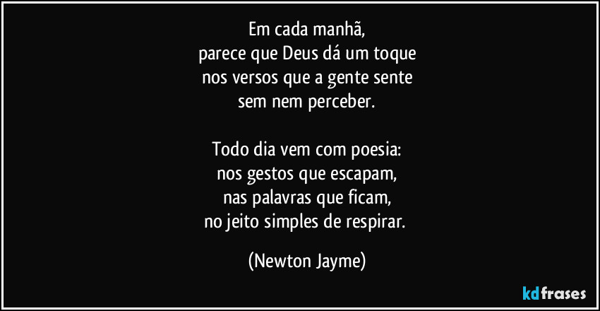 Em cada manhã,
parece que Deus dá um toque
nos versos que a gente sente
sem nem perceber.

Todo dia vem com poesia:
nos gestos que escapam,
nas palavras que ficam,
no jeito simples de respirar. (Newton Jayme)