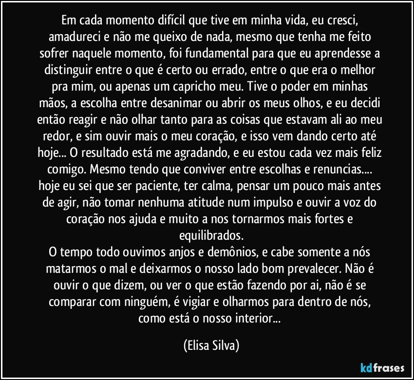 Em cada momento difícil que tive em minha vida, eu cresci, amadureci e não me queixo de nada, mesmo que tenha me feito sofrer naquele momento, foi fundamental para que eu aprendesse a distinguir entre o que é certo ou errado, entre o que era o melhor pra mim, ou apenas um capricho meu. Tive o poder em minhas mãos, a escolha entre desanimar ou abrir os meus olhos, e eu decidi então reagir e não olhar tanto para as coisas que estavam ali ao meu redor, e sim ouvir mais o meu coração, e isso vem dando certo até hoje... O resultado está me agradando, e eu estou cada vez mais feliz comigo. Mesmo tendo que conviver entre escolhas e renuncias... hoje eu sei que ser paciente, ter calma, pensar um pouco mais antes de agir, não tomar nenhuma atitude num impulso e ouvir a voz do coração nos ajuda e muito a nos tornarmos mais fortes e equilibrados.
O tempo todo ouvimos anjos e demônios, e cabe somente a nós matarmos o mal e deixarmos o nosso lado bom prevalecer. Não é ouvir o que dizem, ou ver o que estão fazendo por ai, não é se comparar com ninguém, é vigiar e olharmos para dentro de nós, como está o nosso interior... (Elisa Silva)