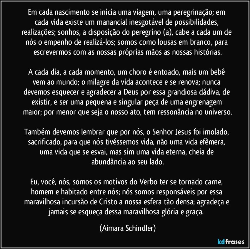 Em cada nascimento se inicia uma viagem, uma peregrinação; em cada vida existe um manancial inesgotável de possibilidades, realizações; sonhos, a disposição do peregrino (a), cabe a cada um de nós o empenho de realizá-los; somos como lousas em branco, para escrevermos com as nossas próprias mãos as nossas histórias.

A cada dia, a cada momento, um choro é entoado, mais um bebê vem ao mundo;  o milagre da vida acontece e se renova;  nunca devemos esquecer e agradecer a Deus por essa grandiosa dádiva, de existir, e ser uma pequena e singular peça de uma engrenagem maior; por menor que seja o nosso ato, tem ressonância no universo.

Também devemos lembrar que por nós, o Senhor Jesus foi imolado, sacrificado, para que nós tivéssemos vida, não uma vida efêmera, uma vida que se esvai, mas sim uma vida eterna, cheia de abundância ao seu lado.

Eu, você, nós, somos os motivos do Verbo ter se tornado carne, homem e habitado entre nós;  nós somos responsáveis por essa maravilhosa incursão de Cristo a nossa esfera tão densa; agradeça e jamais se esqueça dessa maravilhosa glória e graça. (Aimara Schindler)