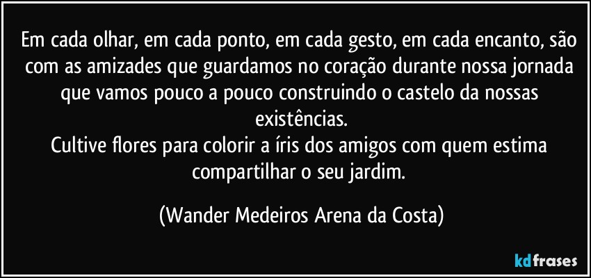 Em cada olhar, em cada ponto, em cada gesto, em cada encanto, são com as amizades que guardamos no coração durante nossa jornada que vamos pouco a pouco construindo o castelo da nossas existências.
Cultive flores para colorir a íris dos amigos com quem estima compartilhar o seu jardim. (Wander Medeiros Arena da Costa)