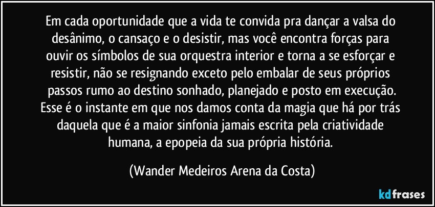 Em cada oportunidade que a vida te convida pra dançar a valsa do desânimo, o cansaço e o desistir, mas você encontra forças para ouvir os símbolos de sua orquestra interior e torna a se esforçar e resistir, não se resignando exceto pelo embalar de seus próprios passos rumo ao destino sonhado, planejado e posto em execução.
Esse é o instante em que nos damos conta da magia que há por trás daquela que é a maior sinfonia jamais escrita pela criatividade humana, a epopeia da sua própria história. (Wander Medeiros Arena da Costa)