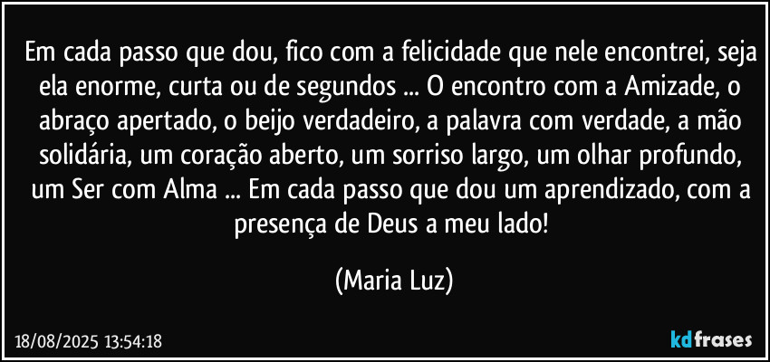 Em cada passo que dou, fico com a felicidade que nele encontrei, seja ela enorme, curta ou de segundos ... O encontro com a Amizade, o abraço apertado, o beijo verdadeiro, a palavra com verdade, a mão solidária, um coração aberto, um sorriso largo, um olhar profundo, um Ser com Alma ... Em cada passo que dou um aprendizado, com a presença de Deus a meu lado! (Maria Luz)