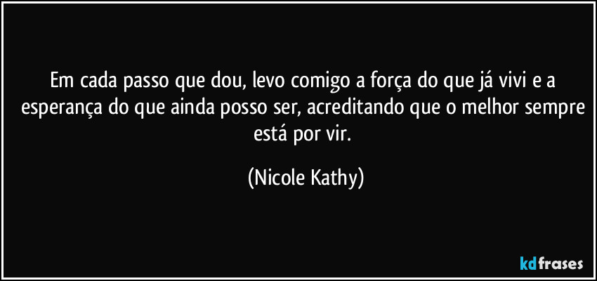 Em cada passo que dou, levo comigo a força do que já vivi e a esperança do que ainda posso ser, acreditando que o melhor sempre está por vir. (Nicole Kathy)