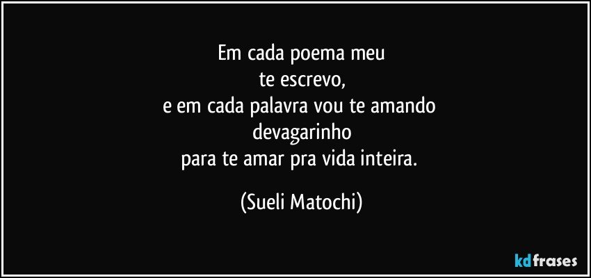 Em cada poema meu
te escrevo,
e em cada palavra vou te amando 
devagarinho
para te amar pra vida inteira. (Sueli Matochi)